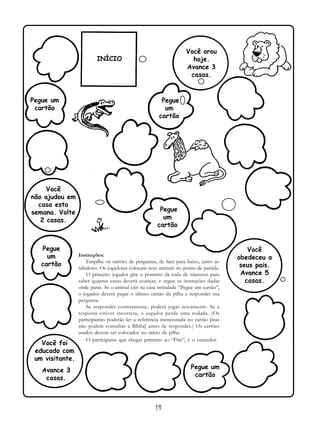 14
Instruções:
Empilhe os cartões de perguntas, de face para baixo, junto ao
tabuleiro. Os jogadores colocam seus animais no ponto de partida.
O primeiro jogador gira o ponteiro da roda de números para
saber quantas casas deverá avançar, e segue as instruções dadas
onde parar. Se o animal cair na casa intitulada “Pegue um cartão”,
o jogador deverá pegar o último cartão da pilha e responder sua
pergunta.
Se responder corretamente, poderá jogar novamente. Se a
resposta estiver incorreta, o jogador perde uma rodada. (Os
participantes poderão ler a referência mencionada no cartão [mas
não podem consultar a Bíblia] antes de responder.) Os cartões
usados devem ser colocados no início da pilha.
O participante que chegar primeiro ao “Fim”, é o vencedor.
INÍCIO
Pegue um
cartão
Você
não ajudou em
casa esta
semana. Volte
2 casas.
Pegue
um
cartão
Você foi
educado com
um visitante.
Avance 3
casas.
Pegue um
cartão
Você
obedeceu a
seus pais.
Avance 5
casas.
Pegue
um
cartão
Pegue
um
cartão
Você orou
hoje.
Avance 3
casas.
 