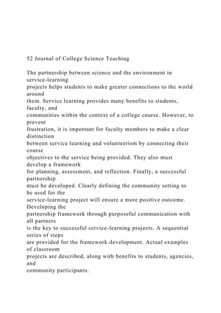 52 Journal of College Science Teaching
The partnership between science and the environment in
service-learning
projects helps students to make greater connections to the world
around
them. Service learning provides many benefits to students,
faculty, and
communities within the context of a college course. However, to
prevent
frustration, it is important for faculty members to make a clear
distinction
between service learning and volunteerism by connecting their
course
objectives to the service being provided. They also must
develop a framework
for planning, assessment, and reflection. Finally, a successful
partnership
must be developed. Clearly defining the community setting to
be used for the
service-learning project will ensure a more positive outcome.
Developing the
partnership framework through purposeful communication with
all partners
is the key to successful service-learning projects. A sequential
series of steps
are provided for the framework development. Actual examples
of classroom
projects are described, along with benefits to students, agencies,
and
community participants.
 