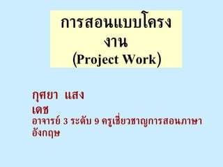 การสอนแบบโครงงาน (Project Work) กุศยา  แสงเดช อาจารย์  3  ระดับ  9  ครูเชี่ยวชาญการสอนภาษาอังกฤษ 
