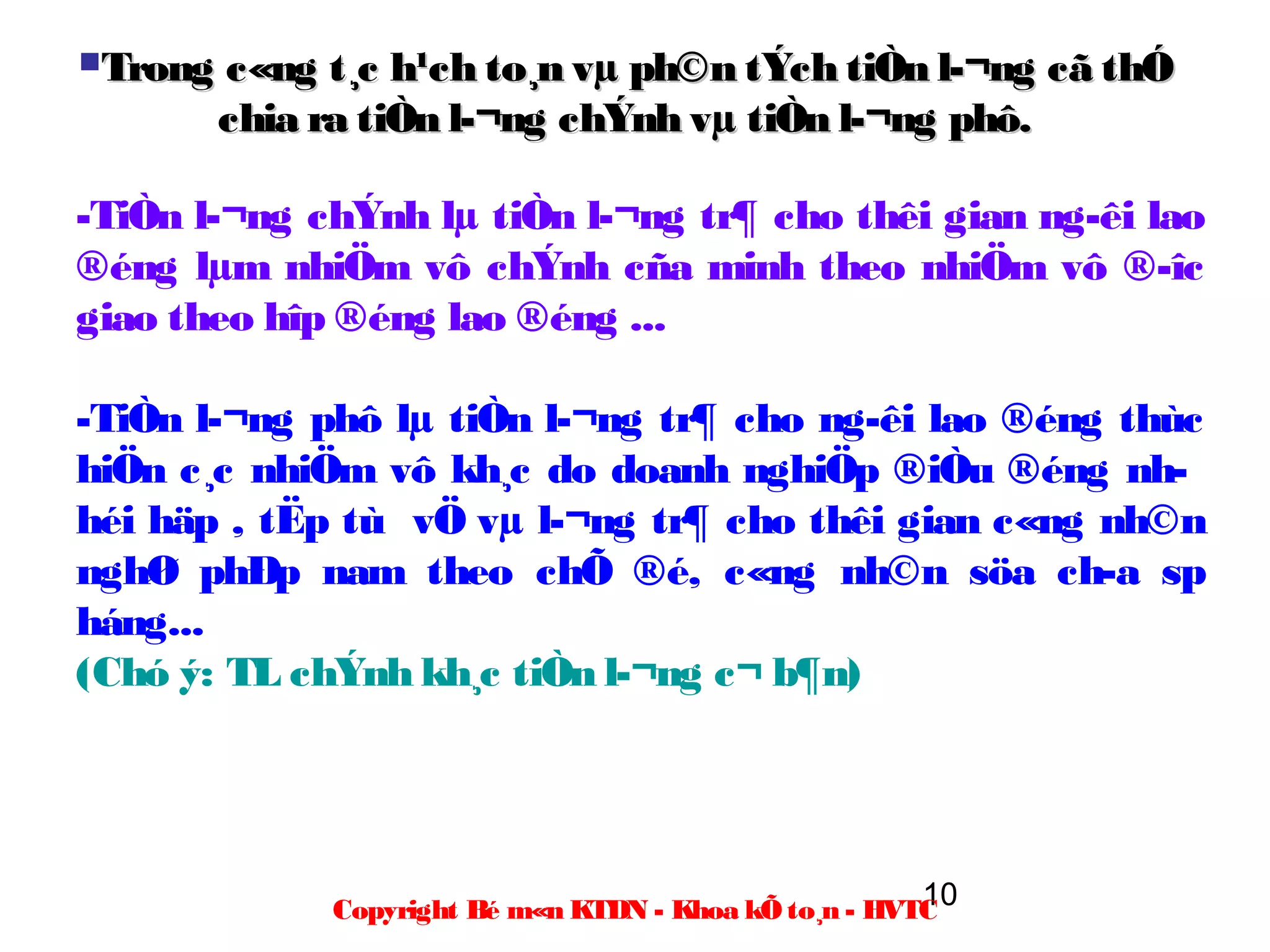 Trong   c«ng t¸c h¹ch to¸n vµ ph©n tÝch tiÒn l­¬ng cã thÓ
         chia ra tiÒn l­¬ng chÝnh vµ tiÒn l­¬ng phô.

-TiÒn l­¬ng chÝnh lµ tiÒn l­¬ng tr¶ cho thêi gian ng­êi lao
®éng lµm nhiÖm vô chÝnh cña minh theo nhiÖm vô ®­îc
giao theo hîp ®éng lao ®éng ...

-TiÒn l­¬ng phô lµ tiÒn l­¬ng tr¶ cho ng­êi lao ®éng thùc
hiÖn c¸c nhiÖm vô kh¸c do doanh nghiÖp ®iÒu ®éng nh­
héi häp , tËp tù vÖ vµ l­¬ng tr¶ cho thêi gian c«ng nh©n
nghØ phÐp nam theo chÕ ®é, c«ng nh©n söa ch­a sp
háng...
(Chó ý: TL chÝnh kh¸c tiÒn l­¬ng c¬ b¶n)




                                                        10
              Copyright Bé m«n KTDN - Khoa kÕ to¸n - HVTC
 
