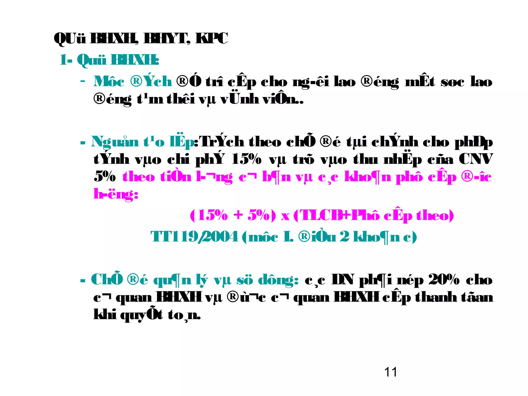 QUü BHXH, BHYT, KPC
1- Quü BHXH:
   - Môc ®Ých ®Ó trî cÊp cho ng­êi lao ®éng mÊt søc lao
     ®éng t¹m thêi vµ vÜnh viÔn..

   - Nguån t¹o lËp:TrÝch theo chÕ ®é tµi chÝnh cho phÐp
     tÝnh vµo chi phÝ 15% vµ trõ vµo thu nhËp cña CNV
     5% theo tiÒn l­¬ng c¬ b¶n vµ c¸c kho¶n phô cÊp ®­îc
     h­ëng:
                  (15% + 5%) x (TLCB+Phô cÊp theo)
            TT119/  2004 (môc I. ®iÒu 2 kho¶n c)

   - ChÕ ®é qu¶n lý vµ sö dông: c¸c DN ph¶i nép 20% cho
     c¬ quan BHXH vµ ®ù¬c c¬ quan BHXH cÊp thanh tãan
     khi quyÕt to¸n.


                                         11
 