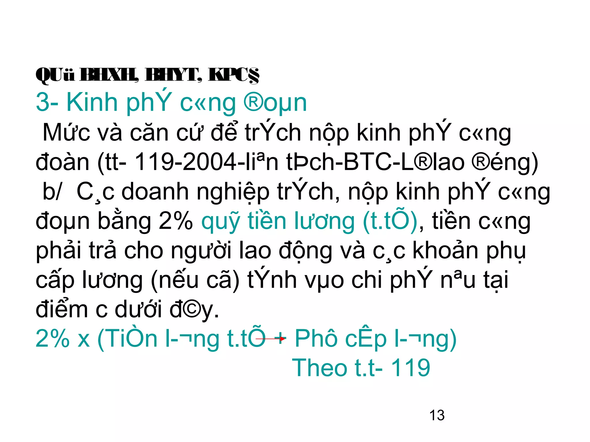 QUü BHXH, BHYT, KPC§
3- Kinh phÝ c«ng ®oµn
 Mức và căn cứ để trÝch nộp kinh phÝ c«ng
đoàn (tt­ 119-2004-liªn tÞch-BTC-L®lao ®éng)
 b/ C¸c doanh nghiệp trÝch, nộp kinh phÝ c«ng
đoµn bằng 2% quỹ tiền lương (t.tÕ), tiền c«ng
phải trả cho người lao động và c¸c khoản phụ
cấp lương (nếu cã) tÝnh vµo chi phÝ nªu tại
điểm c dưới đ©y.
2% x (TiÒn l­¬ng t.tÕ + Phô cÊp l­¬ng)
                         Theo t.t­ 119
                                  13
 