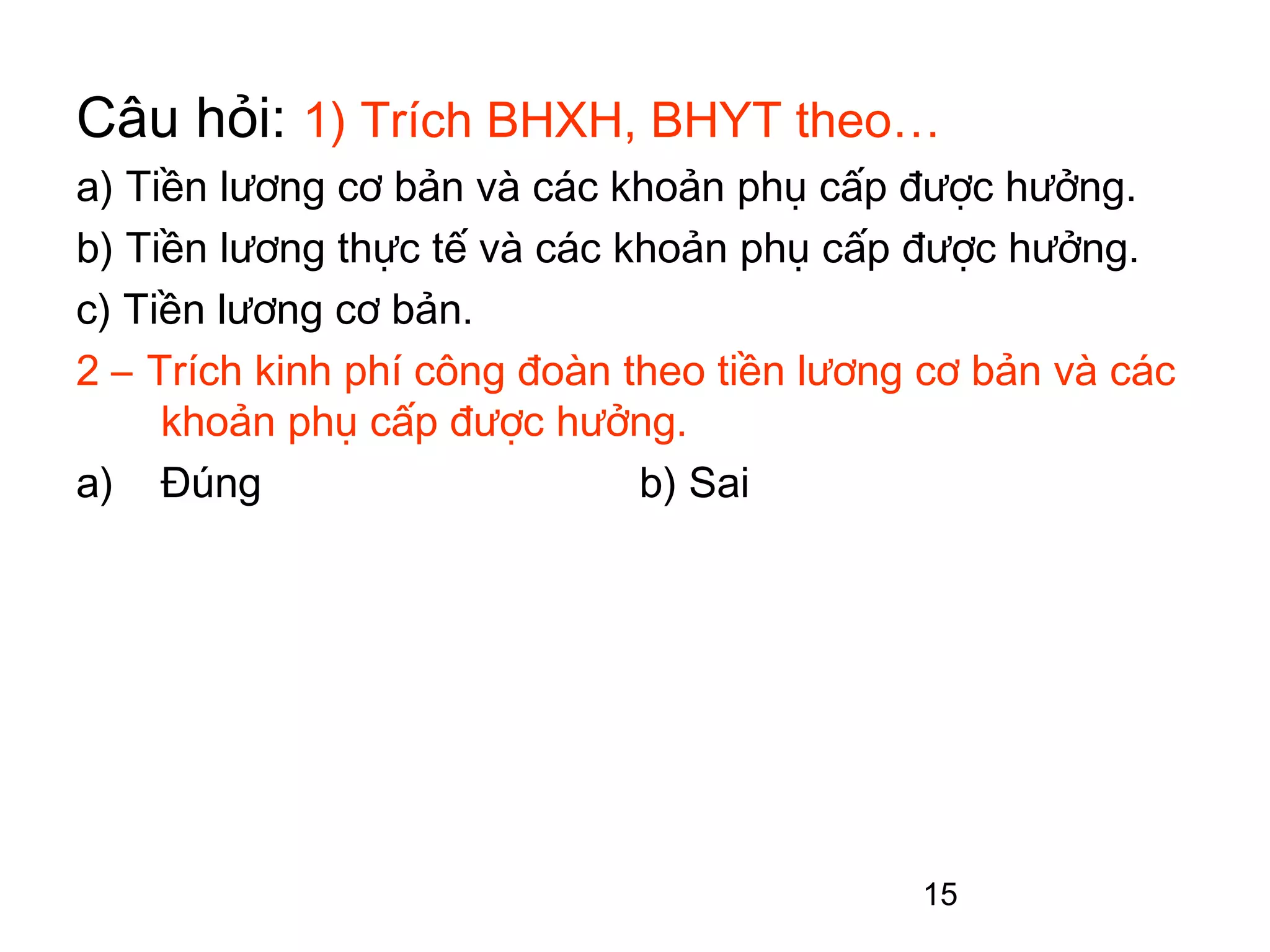 Câu hỏi: 1) Trích BHXH, BHYT theo…
a) Tiền lương cơ bản và các khoản phụ cấp được hưởng.
b) Tiền lương thực tế và các khoản phụ cấp được hưởng.
c) Tiền lương cơ bản.
2 – Trích kinh phí công đoàn theo tiền lương cơ bản và các
     khoản phụ cấp được hưởng.
a) Đúng                       b) Sai




                                            15
 
