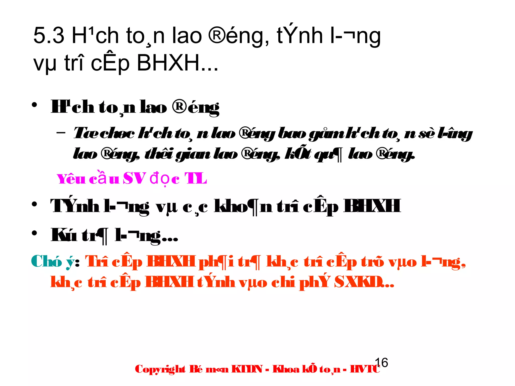 5.3 H¹ch to¸n lao ®éng, tÝnh l­¬ng
vµ trî cÊp BHXH...
• H¹ch to¸n lao ®éng
   – Tæ chøc h¹ch to¸ n lao ® éng bao gåm h¹ch to¸ n sè l­îng
     lao ® éng, thêi gian lao ®éng, kÕt qu¶ lao ®éng.
   Yêu c ầ u SV đọ c TL
• TÝnh l­¬ng vµ c¸c kho¶n trî cÊp BHXH
• Kú tr¶ l­¬ng...
Chó ý: Trî cÊp BHXH ph¶i tr¶ kh¸c trî cÊp trõ vµo l­¬ng,
  kh¸c trî cÊp BHXH tÝnh vµo chi phÝ SXKD...



                                                       16
             Copyright Bé m«n KTDN - Khoa kÕ to¸n - HVTC
 
