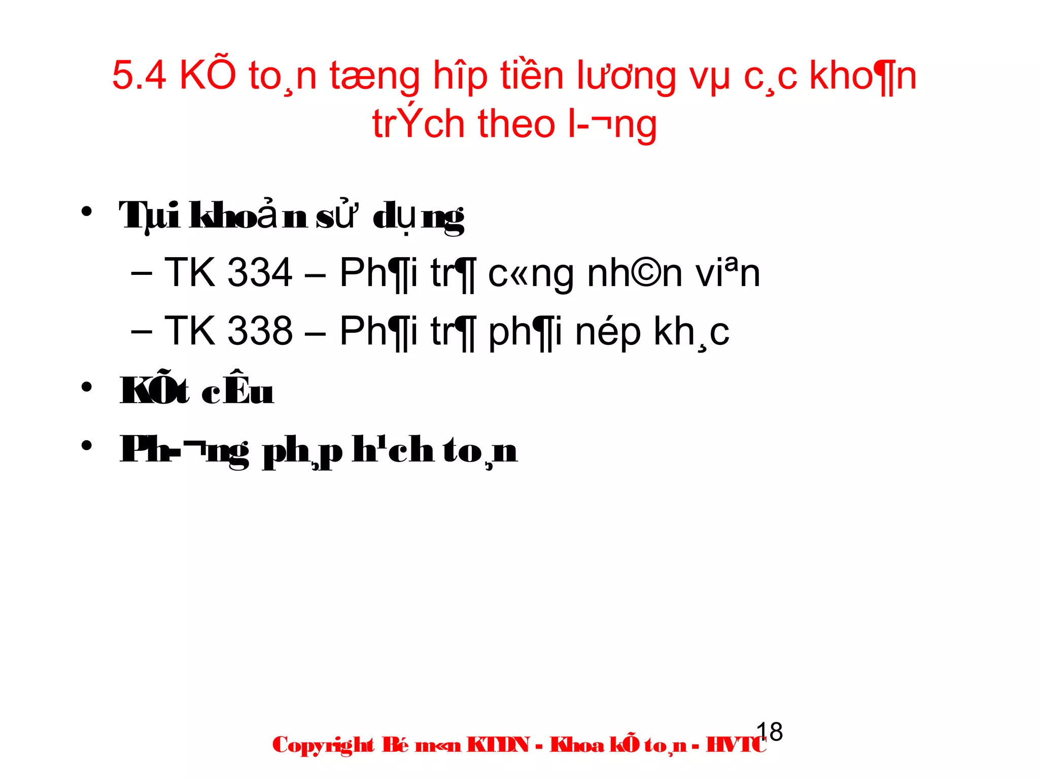 5.4 KÕ to¸n tæng hîp tiền lương vµ c¸c kho¶n
               trÝch theo l­¬ng

• Tµi khoả n sử dụ ng
   – TK 334 – Ph¶i tr¶ c«ng nh©n viªn
   – TK 338 – Ph¶i tr¶ ph¶i nép kh¸c
• KÕt cÊu
• Ph­¬ng ph¸p h¹ch to¸n




                                                    18
          Copyright Bé m«n KTDN - Khoa kÕ to¸n - HVTC
 