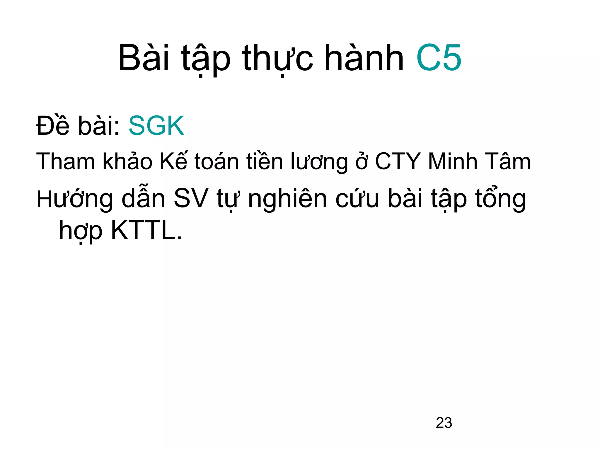 Bài tập thực hành C5
Đề bài: SGK
Tham khảo Kế toán tiền lương ở CTY Minh Tâm
Hướng dẫn SV tự nghiên cứu bài tập tổng
 hợp KTTL.




                                  23
 