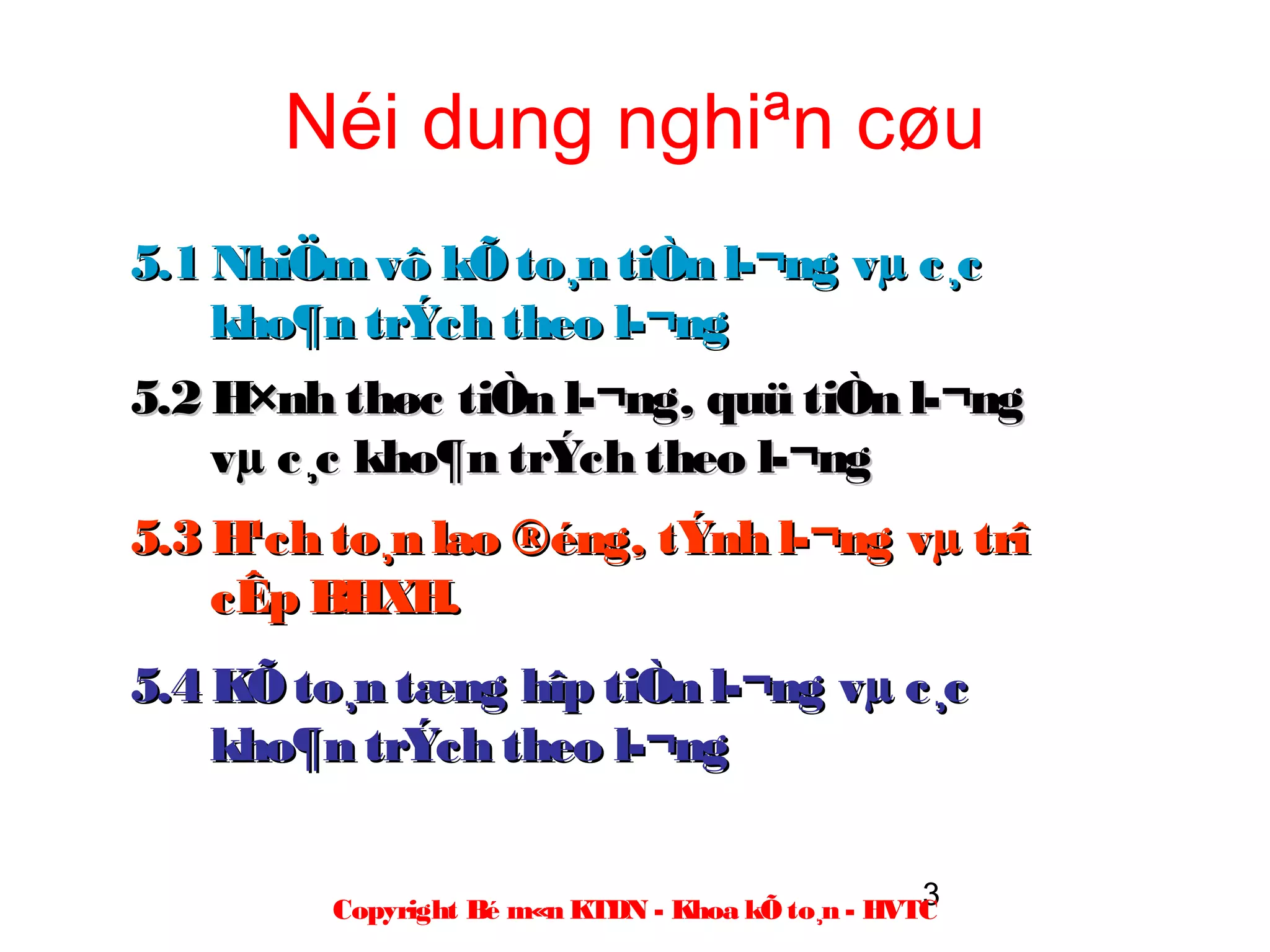 Néi dung nghiªn cøu
5.1 NhiÖm vô kÕ to¸n tiÒn l­¬ng vµ c¸c
    kho¶n trÝch theo l­¬ng
5.2 H×nh thøc tiÒn l­¬ng, quü tiÒn l­¬ng
    vµ c¸c kho¶n trÝch theo l­¬ng
5.3 H¹ch to¸n lao ®éng, tÝnh l­¬ng vµ trî
    cÊp BHXH.
5.4 KÕ to¸n tæng hîp tiÒn l­¬ng vµ c¸c
    kho¶n trÝch theo l­¬ng

                                                   3
         Copyright Bé m«n KTDN - Khoa kÕ to¸n - HVTC
 
