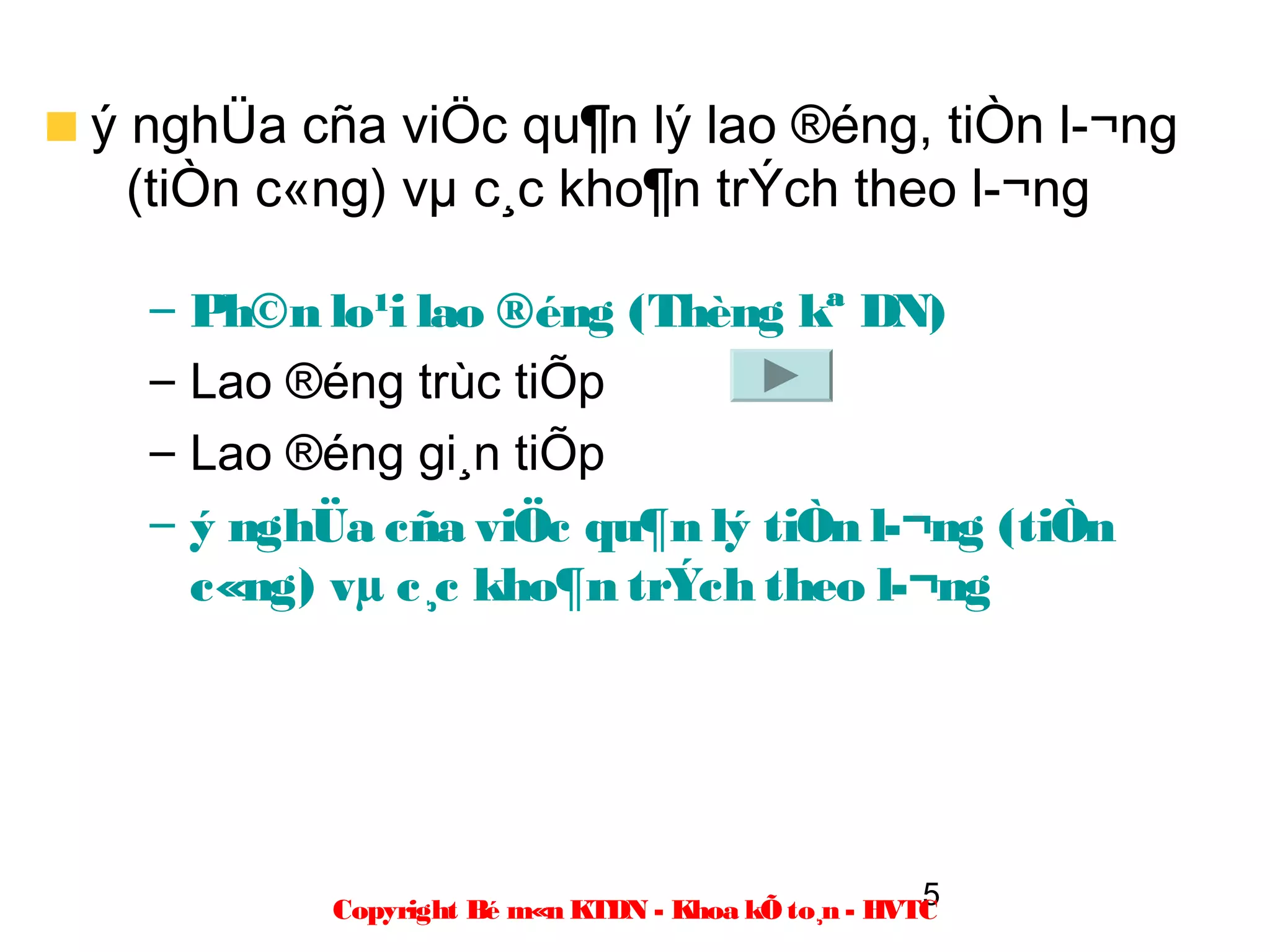 ý nghÜa cña viÖc qu¶n lý lao ®éng, tiÒn l­¬ng
  (tiÒn c«ng) vµ c¸c kho¶n trÝch theo l­¬ng

  –   Ph©n lo¹i lao ®éng (Thèng kª DN)
  –   Lao ®éng trùc tiÕp
  –   Lao ®éng gi¸n tiÕp
  –   ý nghÜa cña viÖc qu¶n lý tiÒn l­¬ng (tiÒn
      c«ng) vµ c¸c kho¶n trÝch theo l­¬ng




                                                      5
            Copyright Bé m«n KTDN - Khoa kÕ to¸n - HVTC
 