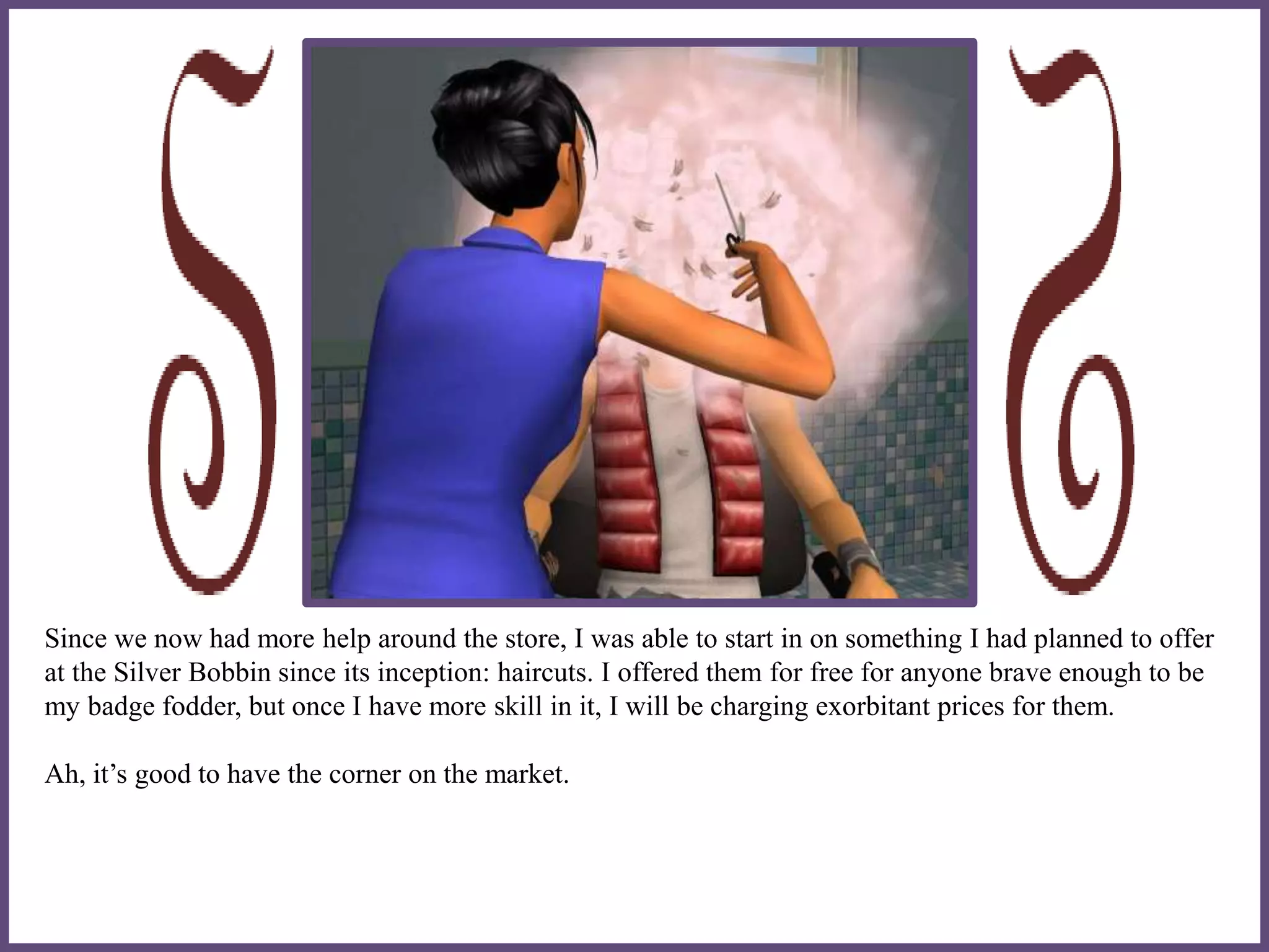 Since we now had more help around the store, I was able to start in on something I had planned to offer
at the Silver Bobbin since its inception: haircuts. I offered them for free for anyone brave enough to be
my badge fodder, but once I have more skill in it, I will be charging exorbitant prices for them.
Ah, it’s good to have the corner on the market.
 
