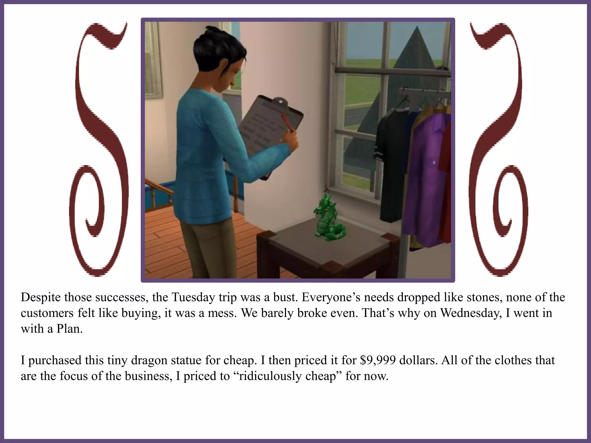 Despite those successes, the Tuesday trip was a bust. Everyone’s needs dropped like stones, none of the
customers felt like buying, it was a mess. We barely broke even. That’s why on Wednesday, I went in
with a Plan.
I purchased this tiny dragon statue for cheap. I then priced it for $9,999 dollars. All of the clothes that
are the focus of the business, I priced to “ridiculously cheap” for now.
 