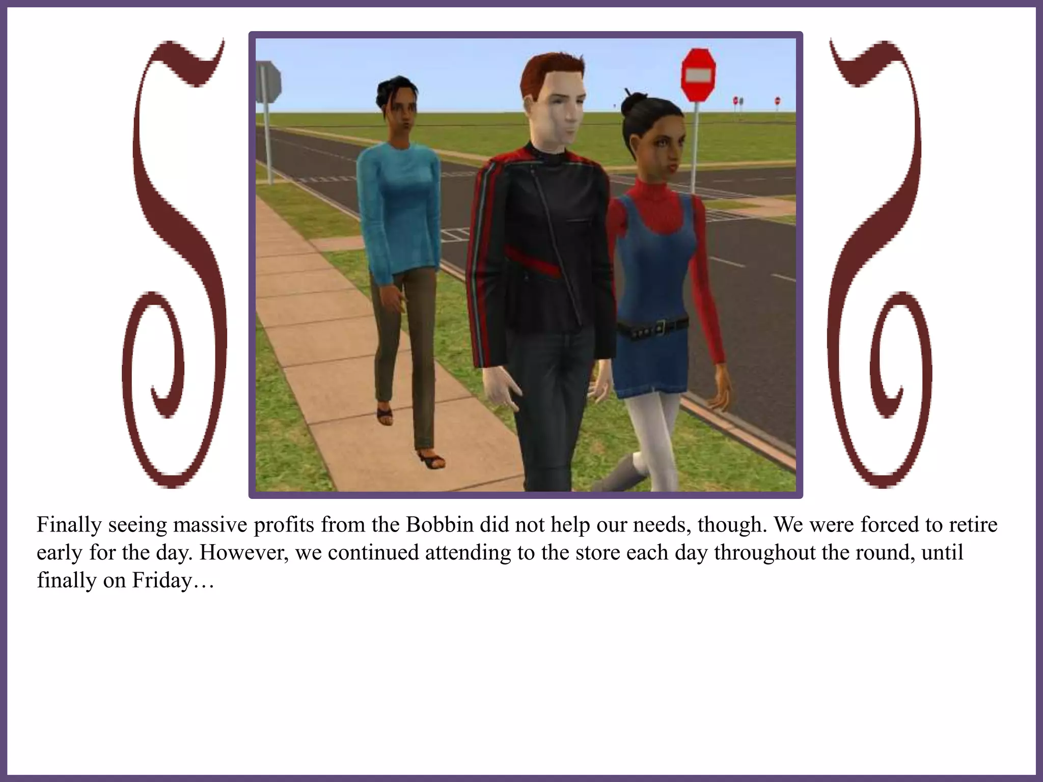 Finally seeing massive profits from the Bobbin did not help our needs, though. We were forced to retire
early for the day. However, we continued attending to the store each day throughout the round, until
finally on Friday…
 