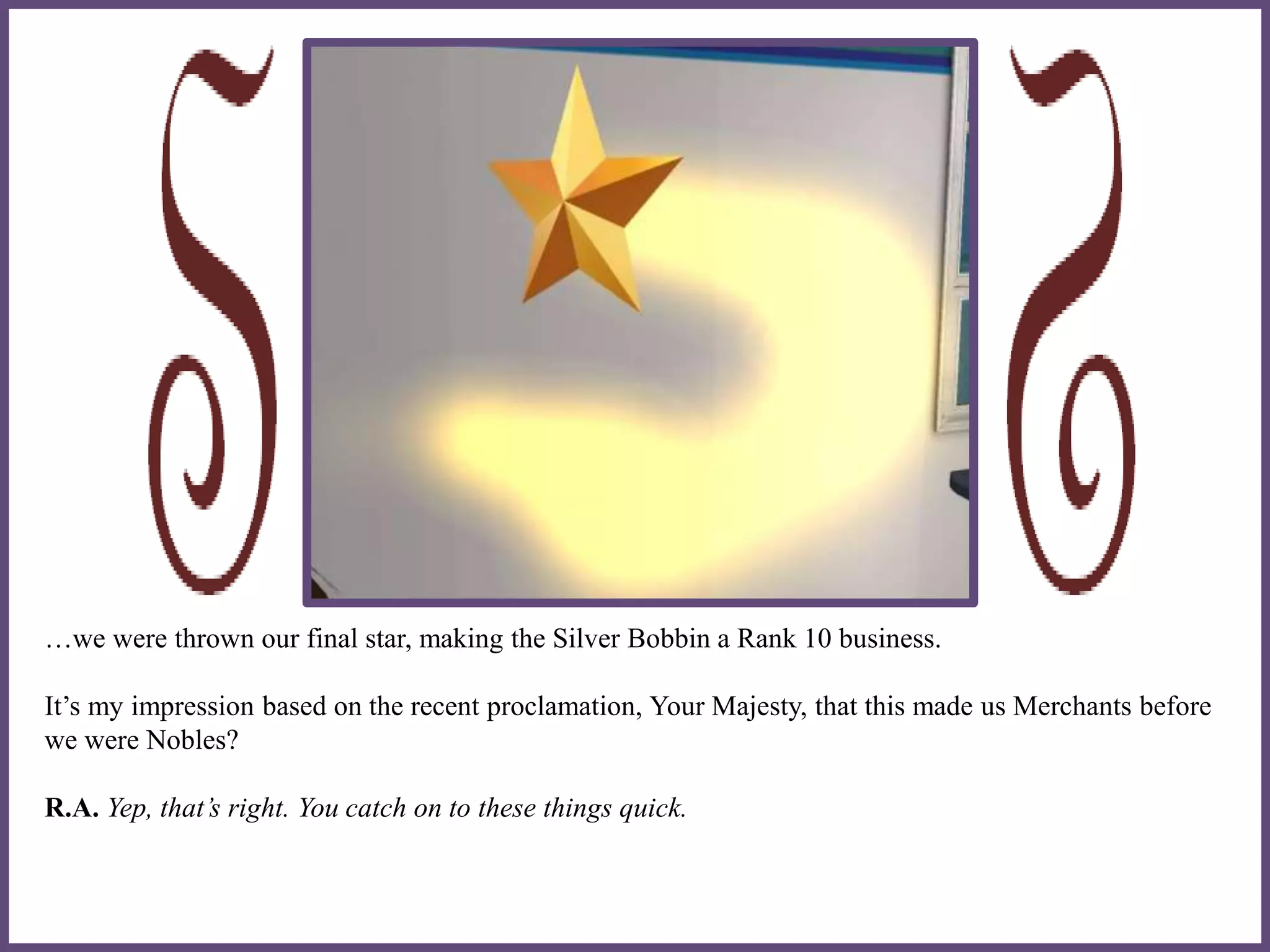 …we were thrown our final star, making the Silver Bobbin a Rank 10 business.
It’s my impression based on the recent proclamation, Your Majesty, that this made us Merchants before
we were Nobles?
R.A. Yep, that’s right. You catch on to these things quick.
 