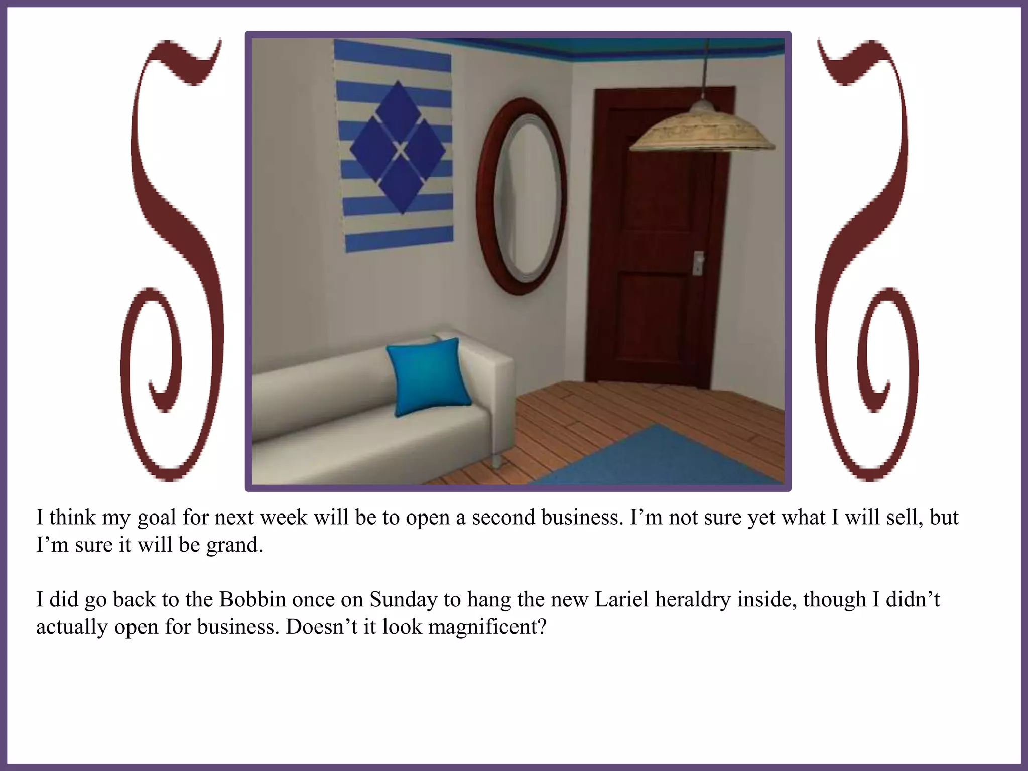 I think my goal for next week will be to open a second business. I’m not sure yet what I will sell, but
I’m sure it will be grand.
I did go back to the Bobbin once on Sunday to hang the new Lariel heraldry inside, though I didn’t
actually open for business. Doesn’t it look magnificent?
 