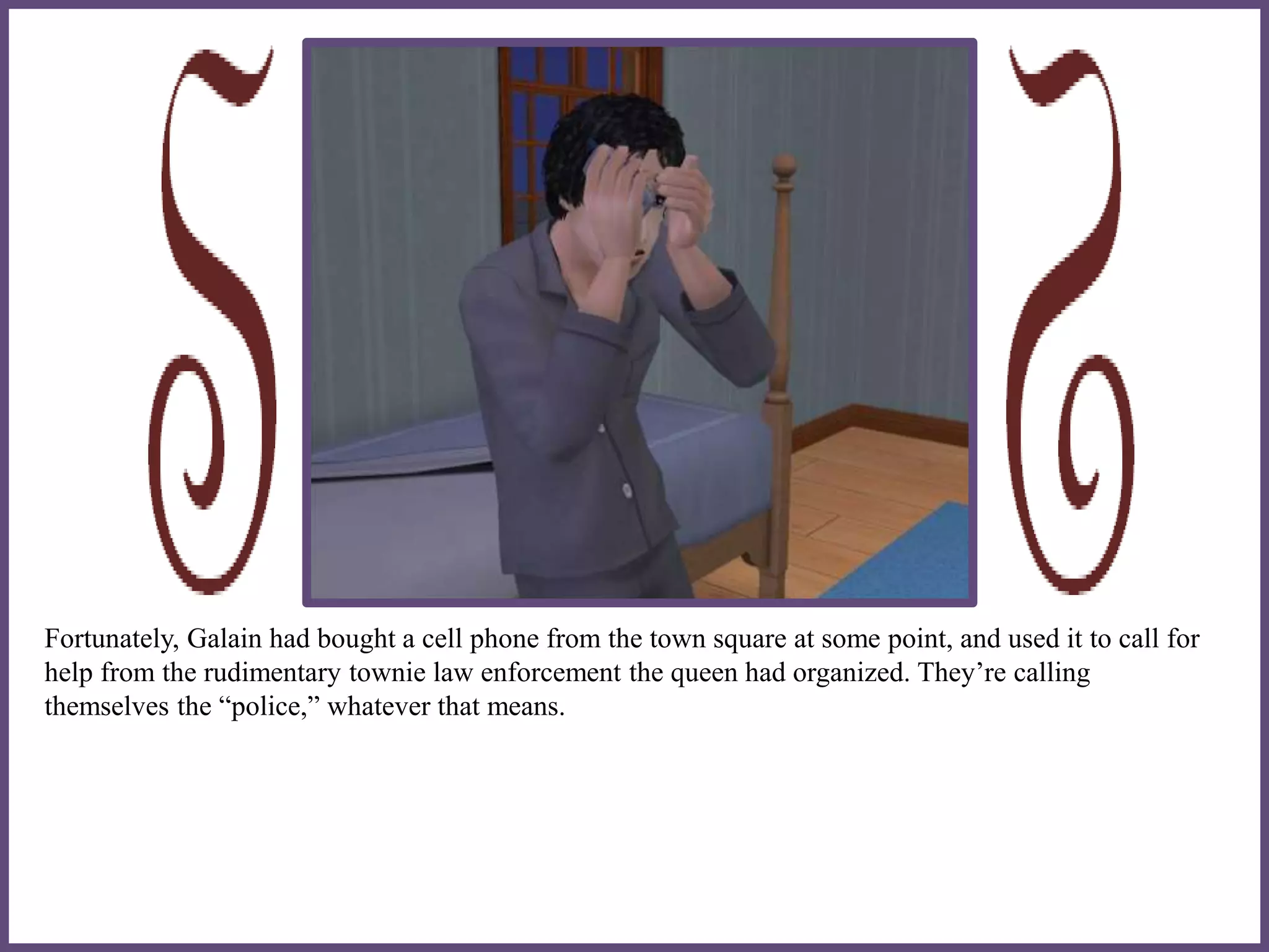 Fortunately, Galain had bought a cell phone from the town square at some point, and used it to call for
help from the rudimentary townie law enforcement the queen had organized. They’re calling
themselves the “police,” whatever that means.
 