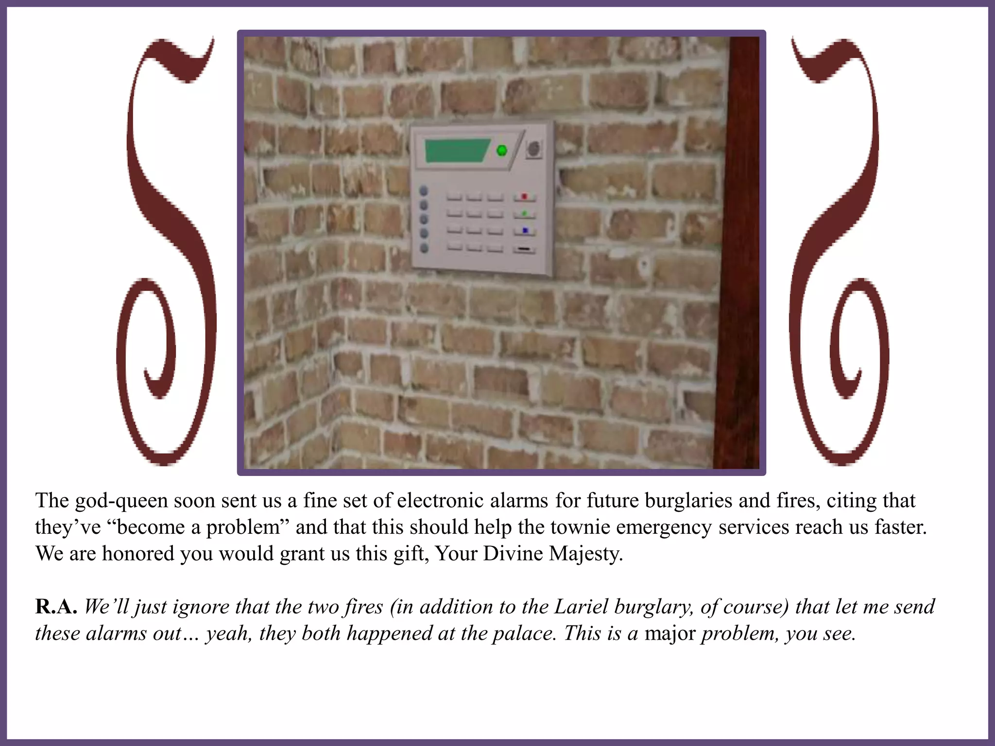 The god-queen soon sent us a fine set of electronic alarms for future burglaries and fires, citing that
they’ve “become a problem” and that this should help the townie emergency services reach us faster.
We are honored you would grant us this gift, Your Divine Majesty.
R.A. We’ll just ignore that the two fires (in addition to the Lariel burglary, of course) that let me send
these alarms out… yeah, they both happened at the palace. This is a major problem, you see.
 