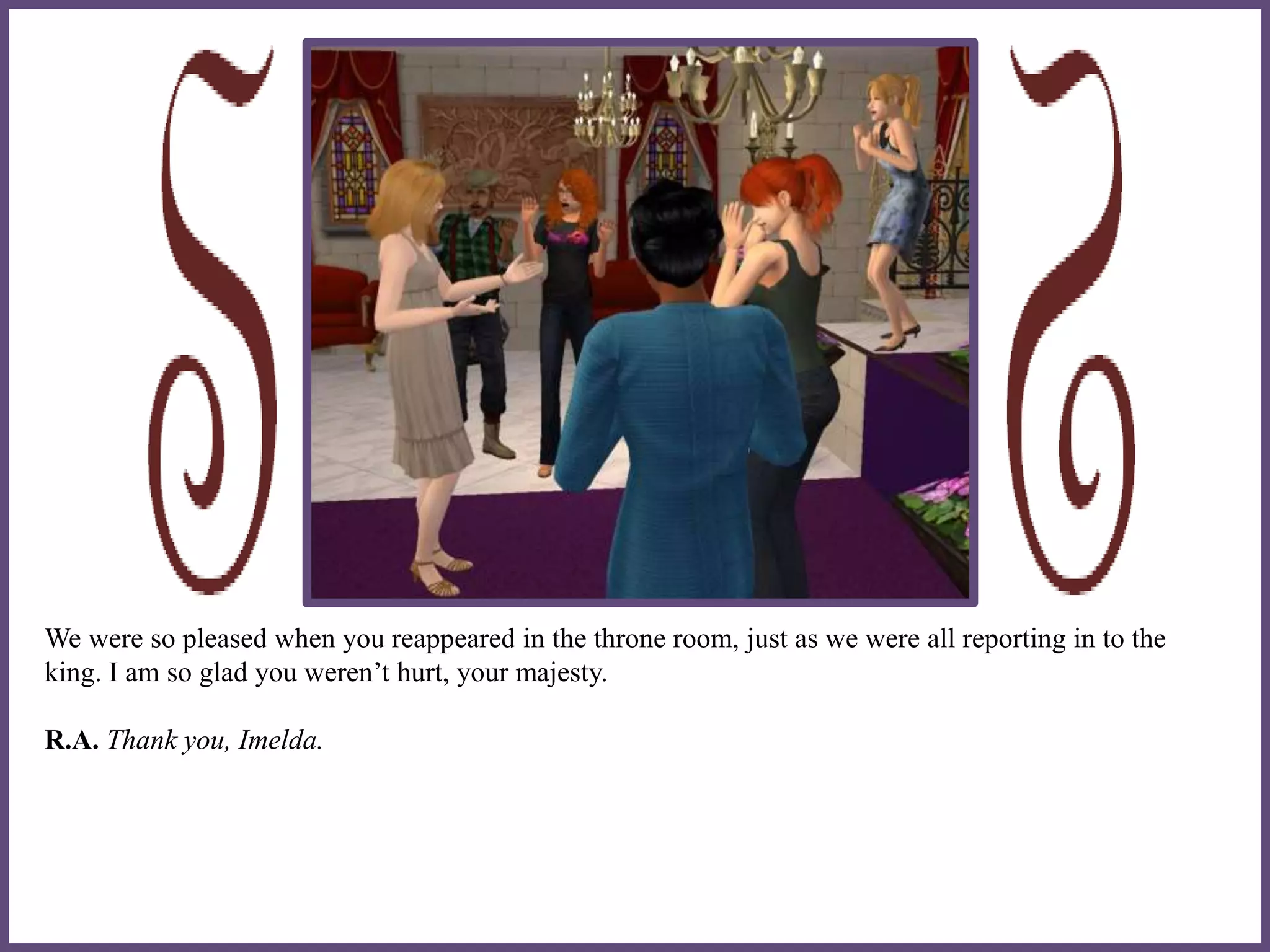 We were so pleased when you reappeared in the throne room, just as we were all reporting in to the
king. I am so glad you weren’t hurt, your majesty.
R.A. Thank you, Imelda.
 