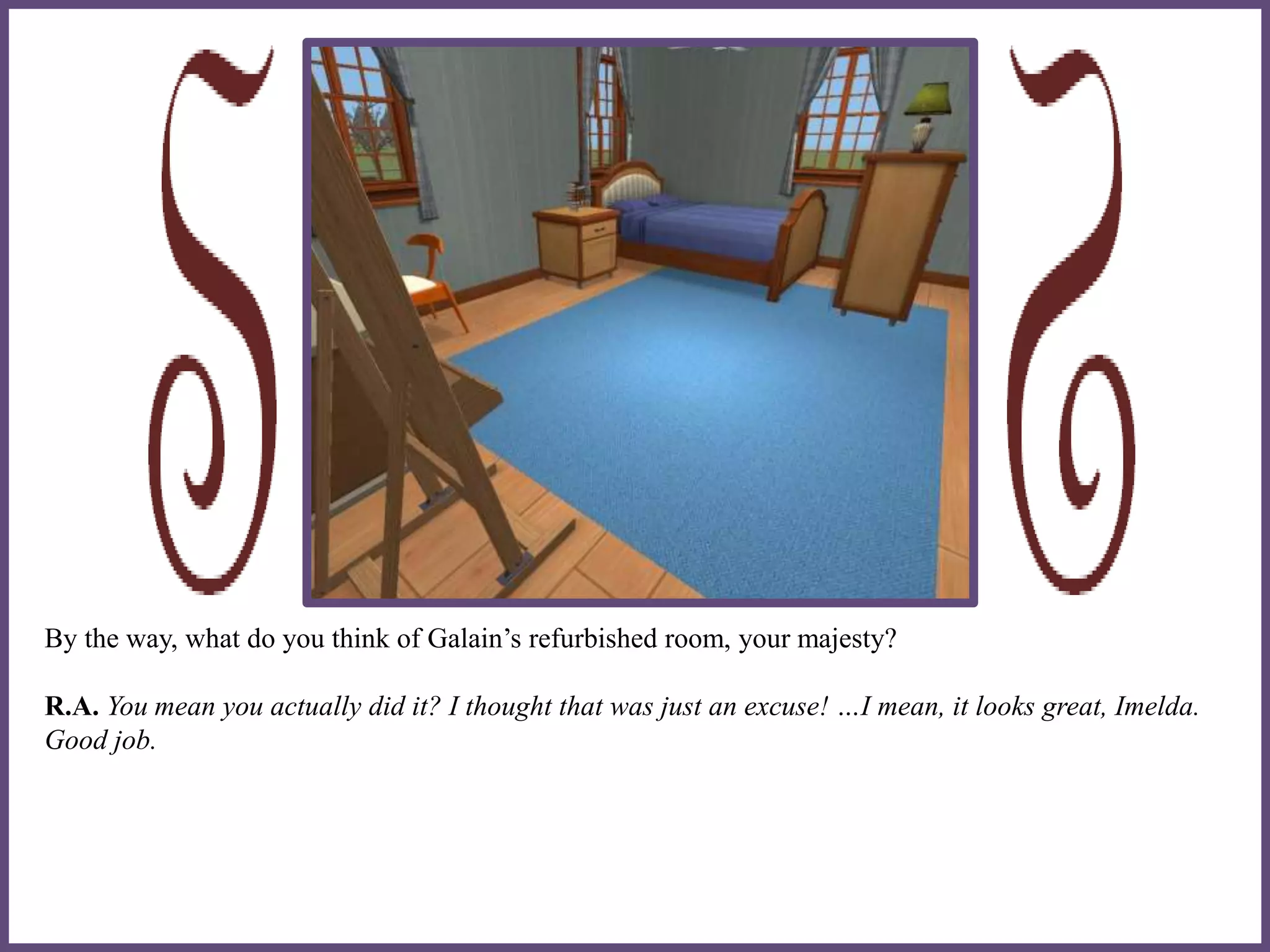 By the way, what do you think of Galain’s refurbished room, your majesty?
R.A. You mean you actually did it? I thought that was just an excuse! …I mean, it looks great, Imelda.
Good job.
 