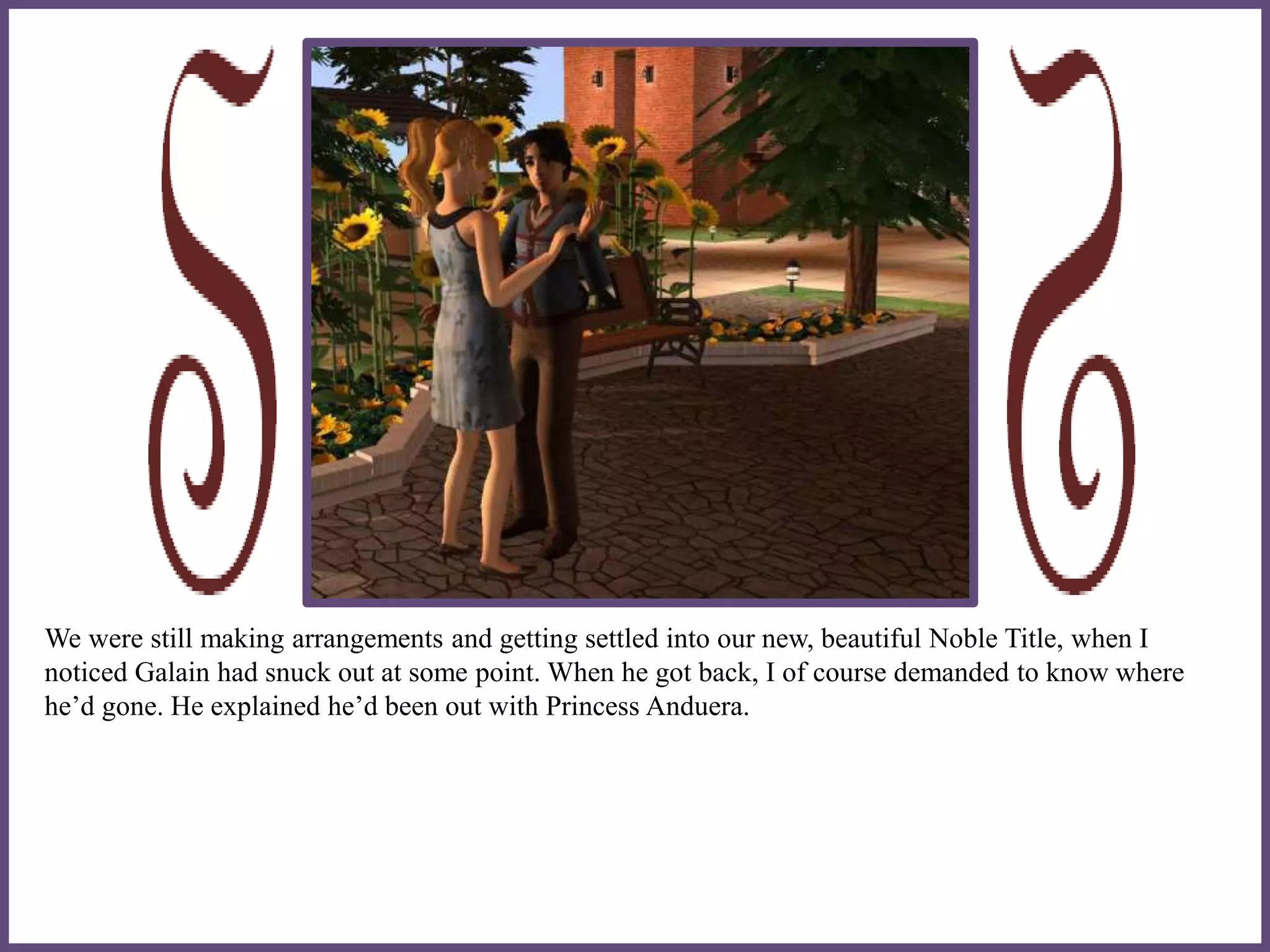 We were still making arrangements and getting settled into our new, beautiful Noble Title, when I
noticed Galain had snuck out at some point. When he got back, I of course demanded to know where
he’d gone. He explained he’d been out with Princess Anduera.
 