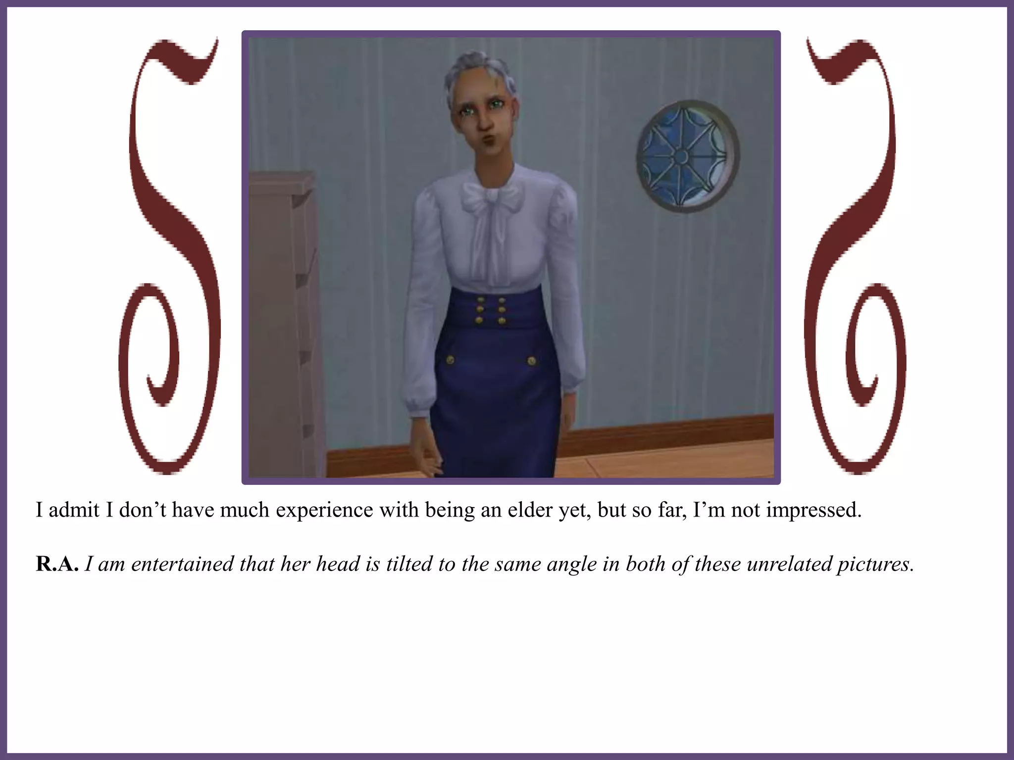 I admit I don’t have much experience with being an elder yet, but so far, I’m not impressed.
R.A. I am entertained that her head is tilted to the same angle in both of these unrelated pictures.
 