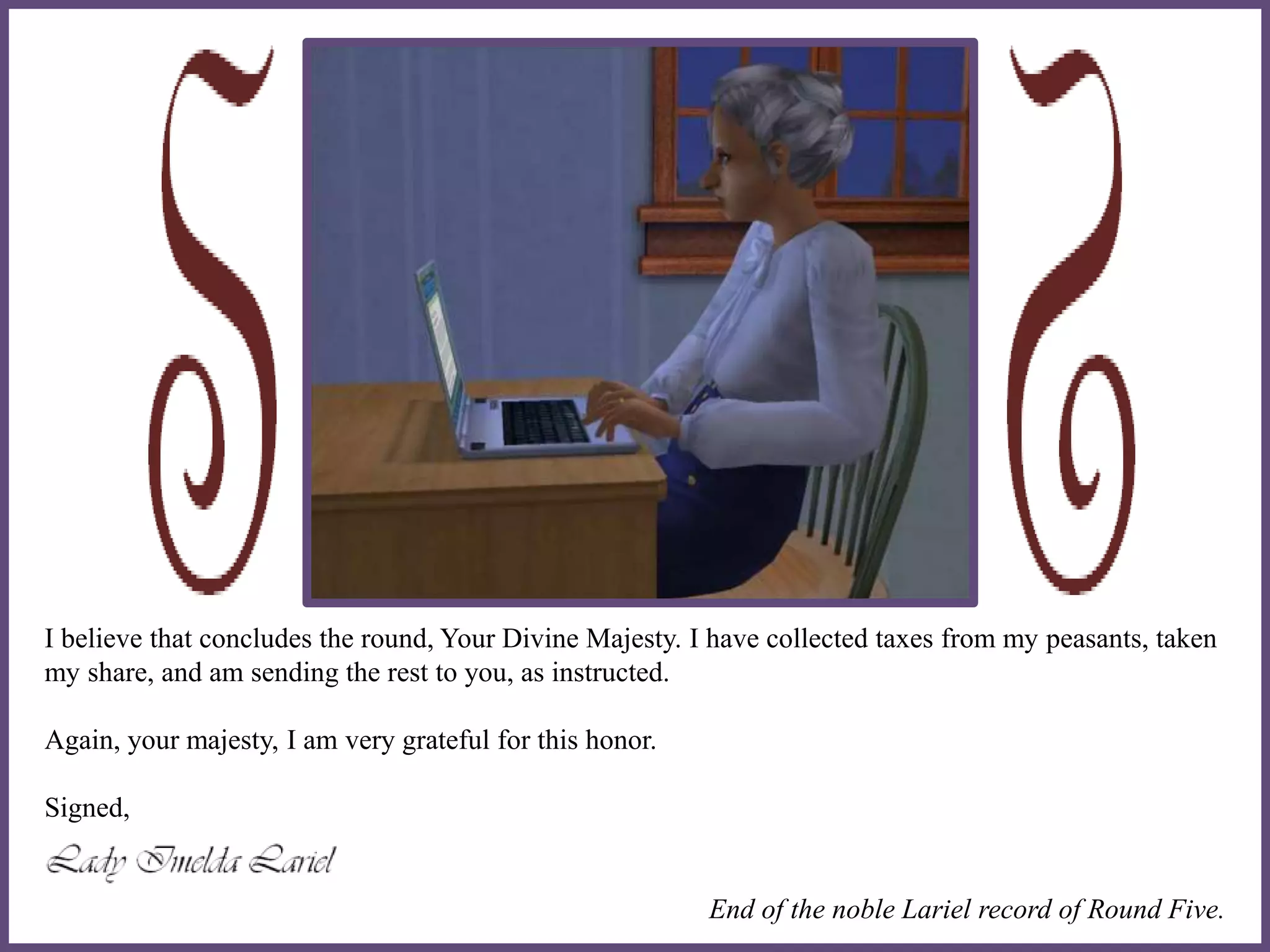 I believe that concludes the round, Your Divine Majesty. I have collected taxes from my peasants, taken
my share, and am sending the rest to you, as instructed.
Again, your majesty, I am very grateful for this honor.
Signed,
End of the noble Lariel record of Round Five.
 