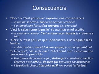 Consecuencia“donc” o “c’estpourquoi” expresan una consecuenciaJe n’aipas le permis, donc je nepeuxpasconduireIl a commis une faute, c’estpourquoionl’arenvoyé“c’est la raisonpourlaquelle” se usa más en el escritoJe cherche un emploi. C’est la raisonpourlaquelleje m’adresse à vous“alors” o “c’estpourça que” pertenecen a un lenguaje más familiarJe doisconduire, alors (c’estpourça que) je neboispasd’alcool“si bien que”, “de sorte que”, “à telpoint que” expresan una consecuencia previsiblePaul a travaillécomme un fou, si bien qu’il a réussiavecmentionL’examen a étédifficile, de sorte que beaucoupontabandonnéIlfaisaittrèschaud, à telpointqu’ilsontouvert les fenêtres