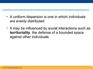 Copyright © 2005 Pearson Education, Inc. publishing as Benjamin Cummings
• A uniform dispersion is one in which individuals
are evenly distributed
• It may be influenced by social interactions such as
territoriality, the defense of a bounded space
against other individuals
© 2011 Pearson Education, Inc.
 