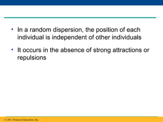Copyright © 2005 Pearson Education, Inc. publishing as Benjamin Cummings
• In a random dispersion, the position of each
individual is independent of other individuals
• It occurs in the absence of strong attractions or
repulsions
© 2011 Pearson Education, Inc.
 