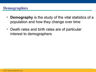 Copyright © 2005 Pearson Education, Inc. publishing as Benjamin Cummings
Demographics
• Demography is the study of the vital statistics of a
population and how they change over time
• Death rates and birth rates are of particular
interest to demographers
© 2011 Pearson Education, Inc.
 