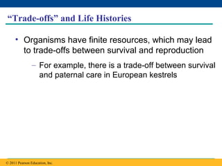 Copyright © 2005 Pearson Education, Inc. publishing as Benjamin Cummings
“Trade-offs” and Life Histories
• Organisms have finite resources, which may lead
to trade-offs between survival and reproduction
– For example, there is a trade-off between survival
and paternal care in European kestrels
© 2011 Pearson Education, Inc.
 