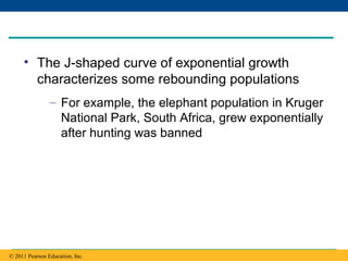 Copyright © 2005 Pearson Education, Inc. publishing as Benjamin Cummings
• The J-shaped curve of exponential growth
characterizes some rebounding populations
– For example, the elephant population in Kruger
National Park, South Africa, grew exponentially
after hunting was banned
© 2011 Pearson Education, Inc.
 