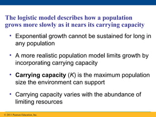 Copyright © 2005 Pearson Education, Inc. publishing as Benjamin Cummings
The logistic model describes how a population
grows more slowly as it nears its carrying capacity
• Exponential growth cannot be sustained for long in
any population
• A more realistic population model limits growth by
incorporating carrying capacity
• Carrying capacity (K) is the maximum population
size the environment can support
• Carrying capacity varies with the abundance of
limiting resources
© 2011 Pearson Education, Inc.
 
