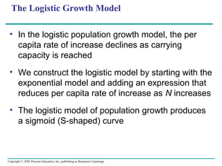 Copyright © 2005 Pearson Education, Inc. publishing as Benjamin Cummings
The Logistic Growth Model
• In the logistic population growth model, the per
capita rate of increase declines as carrying
capacity is reached
• We construct the logistic model by starting with the
exponential model and adding an expression that
reduces per capita rate of increase as N increases
• The logistic model of population growth produces
a sigmoid (S-shaped) curve
 