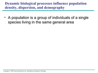 Copyright © 2005 Pearson Education, Inc. publishing as Benjamin Cummings
Dynamic biological processes influence population
density, dispersion, and demography
• A population is a group of individuals of a single
species living in the same general area
 
