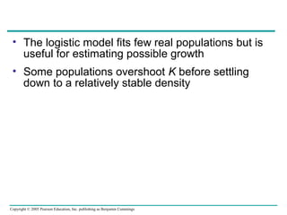 Copyright © 2005 Pearson Education, Inc. publishing as Benjamin Cummings
• The logistic model fits few real populations but is
useful for estimating possible growth
• Some populations overshoot K before settling
down to a relatively stable density
 
