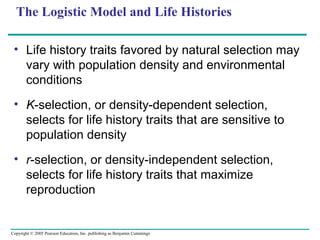 Copyright © 2005 Pearson Education, Inc. publishing as Benjamin Cummings
The Logistic Model and Life Histories
• Life history traits favored by natural selection may
vary with population density and environmental
conditions
• K-selection, or density-dependent selection,
selects for life history traits that are sensitive to
population density
• r-selection, or density-independent selection,
selects for life history traits that maximize
reproduction
 