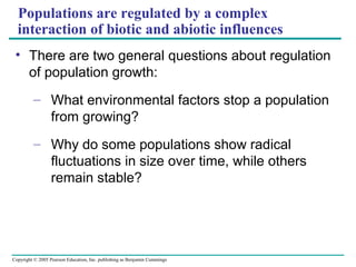 Copyright © 2005 Pearson Education, Inc. publishing as Benjamin Cummings
Populations are regulated by a complex
interaction of biotic and abiotic influences
• There are two general questions about regulation
of population growth:
– What environmental factors stop a population
from growing?
– Why do some populations show radical
fluctuations in size over time, while others
remain stable?
 