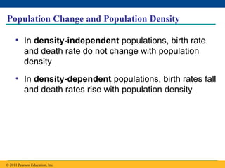 Copyright © 2005 Pearson Education, Inc. publishing as Benjamin Cummings
Population Change and Population Density
• In density-independent populations, birth rate
and death rate do not change with population
density
• In density-dependent populations, birth rates fall
and death rates rise with population density
© 2011 Pearson Education, Inc.
 