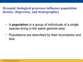 Copyright © 2005 Pearson Education, Inc. publishing as Benjamin Cummings
Dynamic biological processes influence population
density, dispersion, and demographics
• A population is a group of individuals of a single
species living in the same general area
• Populations are described by their boundaries and
size
© 2011 Pearson Education, Inc.
 