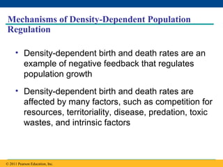 Copyright © 2005 Pearson Education, Inc. publishing as Benjamin Cummings
Mechanisms of Density-Dependent Population
Regulation
• Density-dependent birth and death rates are an
example of negative feedback that regulates
population growth
• Density-dependent birth and death rates are
affected by many factors, such as competition for
resources, territoriality, disease, predation, toxic
wastes, and intrinsic factors
© 2011 Pearson Education, Inc.
 