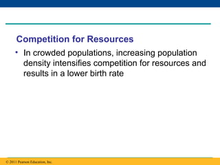 Copyright © 2005 Pearson Education, Inc. publishing as Benjamin Cummings
Competition for Resources
• In crowded populations, increasing population
density intensifies competition for resources and
results in a lower birth rate
© 2011 Pearson Education, Inc.
 