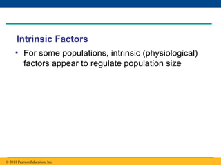Copyright © 2005 Pearson Education, Inc. publishing as Benjamin Cummings
Intrinsic Factors
• For some populations, intrinsic (physiological)
factors appear to regulate population size
© 2011 Pearson Education, Inc.
 