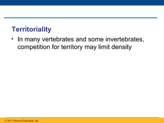 Copyright © 2005 Pearson Education, Inc. publishing as Benjamin Cummings
Territoriality
• In many vertebrates and some invertebrates,
competition for territory may limit density
© 2011 Pearson Education, Inc.
 