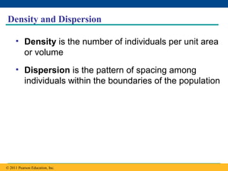 Copyright © 2005 Pearson Education, Inc. publishing as Benjamin Cummings
Density and Dispersion
• Density is the number of individuals per unit area
or volume
• Dispersion is the pattern of spacing among
individuals within the boundaries of the population
© 2011 Pearson Education, Inc.
 