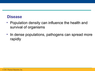Copyright © 2005 Pearson Education, Inc. publishing as Benjamin Cummings
Disease
• Population density can influence the health and
survival of organisms
• In dense populations, pathogens can spread more
rapidly
© 2011 Pearson Education, Inc.
 