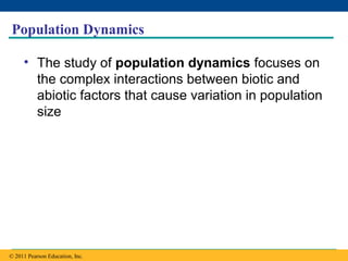 Copyright © 2005 Pearson Education, Inc. publishing as Benjamin Cummings
Population Dynamics
• The study of population dynamics focuses on
the complex interactions between biotic and
abiotic factors that cause variation in population
size
© 2011 Pearson Education, Inc.
 