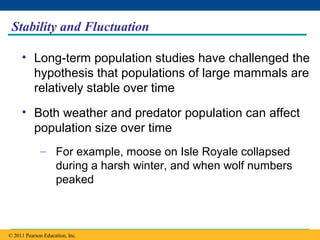 Copyright © 2005 Pearson Education, Inc. publishing as Benjamin Cummings
Stability and Fluctuation
• Long-term population studies have challenged the
hypothesis that populations of large mammals are
relatively stable over time
• Both weather and predator population can affect
population size over time
– For example, moose on Isle Royale collapsed
during a harsh winter, and when wolf numbers
peaked
© 2011 Pearson Education, Inc.
 