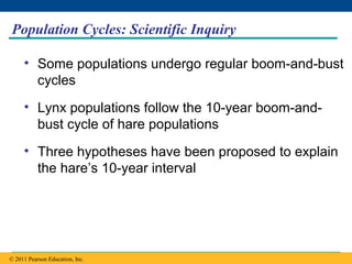Copyright © 2005 Pearson Education, Inc. publishing as Benjamin Cummings
Population Cycles: Scientific Inquiry
• Some populations undergo regular boom-and-bust
cycles
• Lynx populations follow the 10-year boom-and-
bust cycle of hare populations
• Three hypotheses have been proposed to explain
the hare’s 10-year interval
© 2011 Pearson Education, Inc.
 