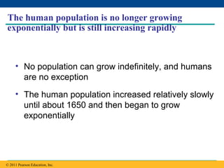Copyright © 2005 Pearson Education, Inc. publishing as Benjamin Cummings
The human population is no longer growing
exponentially but is still increasing rapidly
• No population can grow indefinitely, and humans
are no exception
• The human population increased relatively slowly
until about 1650 and then began to grow
exponentially
© 2011 Pearson Education, Inc.
 