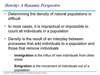 Copyright © 2005 Pearson Education, Inc. publishing as Benjamin Cummings
Density: A Dynamic Perspective
• Determining the density of natural populations is
difficult
• In most cases, it is impractical or impossible to
count all individuals in a population
• Density is the result of an interplay between
processes that add individuals to a population and
those that remove individuals
– Immigration is the influx of new individuals from other
areas
– Emigration is the movement of individuals out of a
population
 