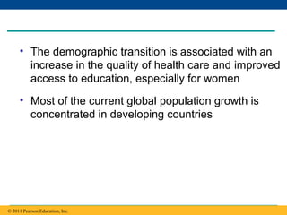 Copyright © 2005 Pearson Education, Inc. publishing as Benjamin Cummings
• The demographic transition is associated with an
increase in the quality of health care and improved
access to education, especially for women
• Most of the current global population growth is
concentrated in developing countries
© 2011 Pearson Education, Inc.
 